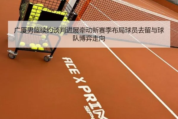 广厦男篮续约谈判进展牵动新赛季布局球员去留与球队博弈走向